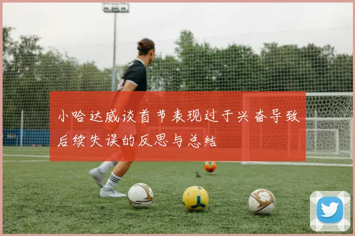 小哈达威谈首节表现过于兴奋导致后续失误的反思与总结