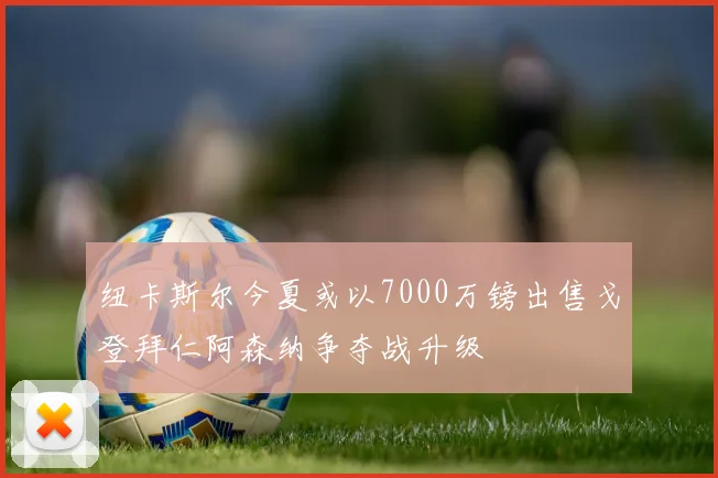 纽卡斯尔今夏或以7000万镑出售戈登拜仁阿森纳争夺战升级
