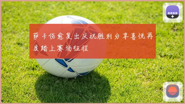 萨卡伤愈复出庆祝胜利分享喜悦再度踏上赛场征程