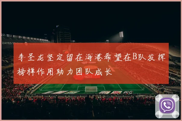 李圣龙坚定留在海港希望在B队发挥榜样作用助力团队成长