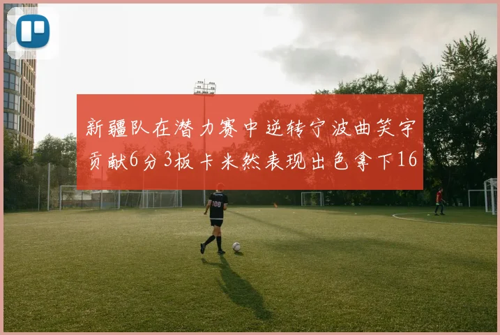 新疆队在潜力赛中逆转宁波曲笑宇贡献6分3板卡米然表现出色拿下16分