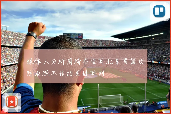 媒体人分析周琦在场时北京男篮攻防表现不佳的关键时刻