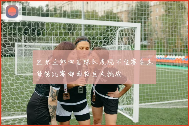 里尔主帅坦言球队表现不佳赛季末每场比赛都面临巨大挑战