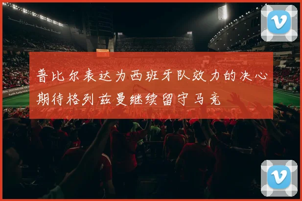 普比尔表达为西班牙队效力的决心期待格列兹曼继续留守马竞