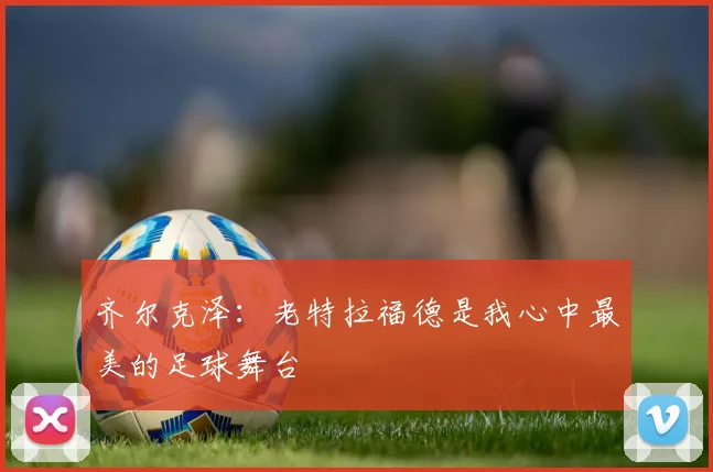 齐尔克泽：老特拉福德是我心中最美的足球舞台