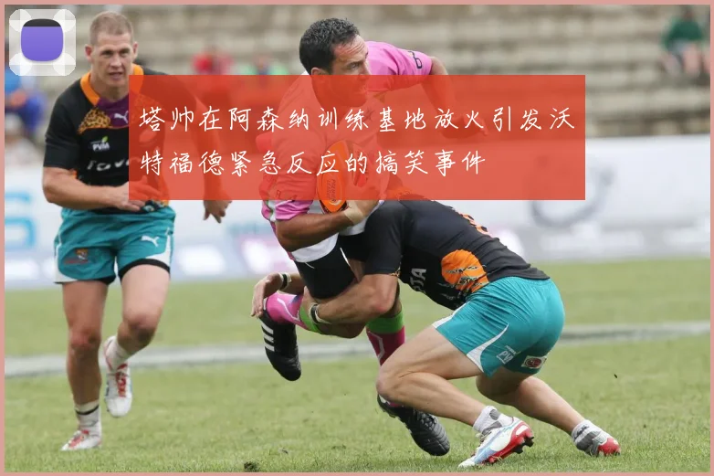 塔帅在阿森纳训练基地放火引发沃特福德紧急反应的搞笑事件