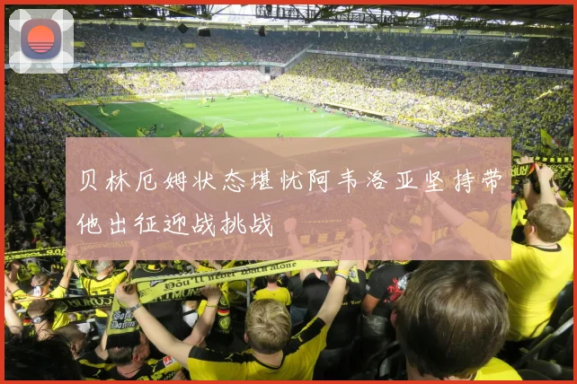 贝林厄姆状态堪忧阿韦洛亚坚持带他出征迎战挑战