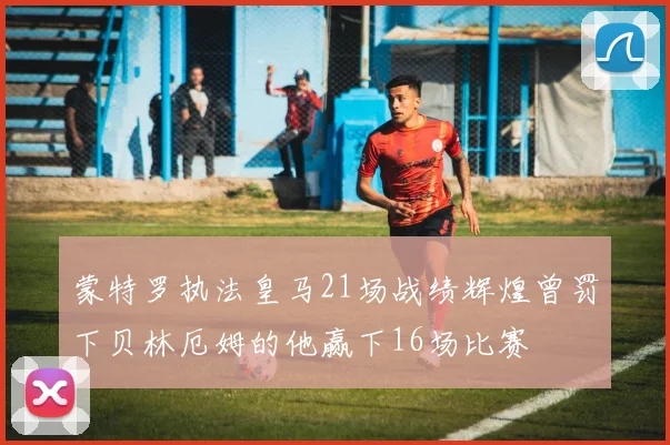 蒙特罗执法皇马21场战绩辉煌曾罚下贝林厄姆的他赢下16场比赛