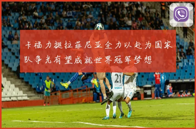 卡福力挺拉菲尼亚全力以赴为国家队争光有望成就世界冠军梦想