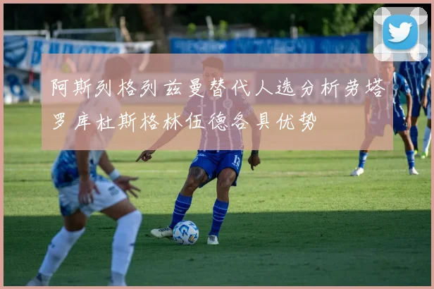 阿斯列格列兹曼替代人选分析劳塔罗库杜斯格林伍德各具优势