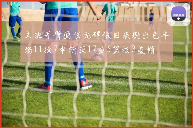 文班手臂受伤无碍依旧表现出色半场11投7中斩获17分5篮板3盖帽