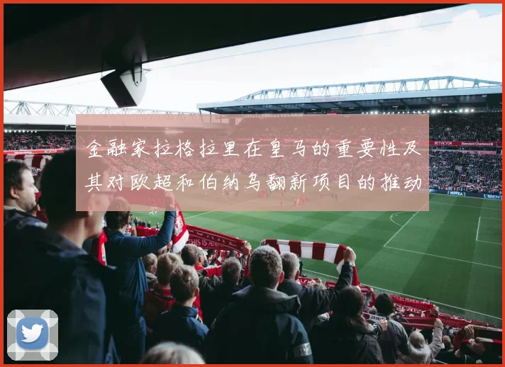 金融家拉格拉里在皇马的重要性及其对欧超和伯纳乌翻新项目的推动作用