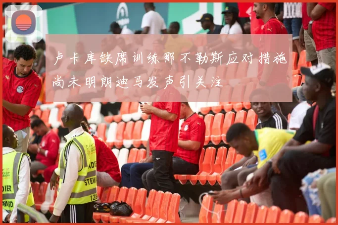 卢卡库缺席训练那不勒斯应对措施尚未明朗迪马发声引关注