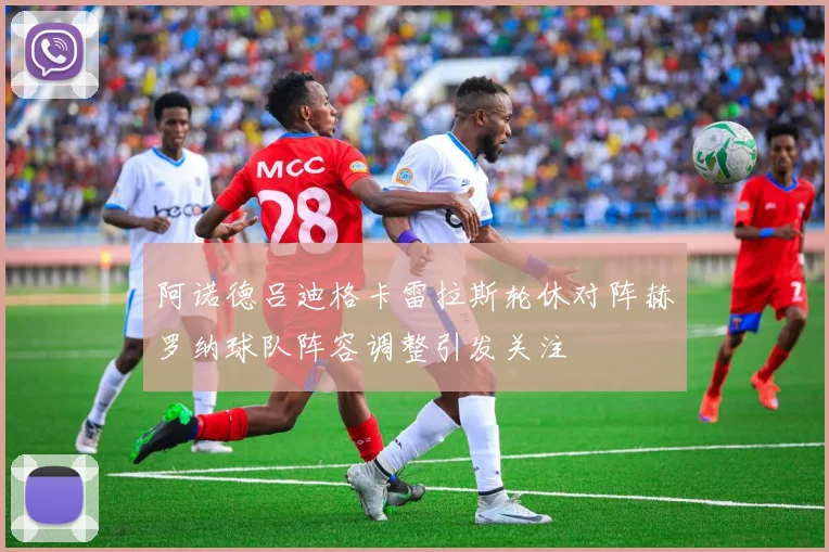 阿诺德吕迪格卡雷拉斯轮休对阵赫罗纳球队阵容调整引发关注